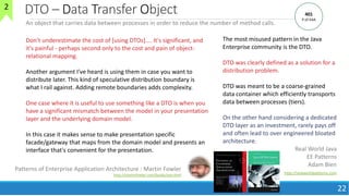DTO – Data Transfer Object
22
An object that carries data between processes in order to reduce the number of method calls.
The most misused pattern in the Java
Enterprise community is the DTO.
DTO was clearly defined as a solution for a
distribution problem.
DTO was meant to be a coarse-grained
data container which efficiently transports
data between processes (tiers).
On the other hand considering a dedicated
DTO layer as an investment, rarely pays off
and often lead to over engineered bloated
architecture.
Real World Java
EE Patterns
Adam Bien
http://realworldpatterns.com
Don't underestimate the cost of [using DTOs].... It's significant, and
it's painful - perhaps second only to the cost and pain of object-
relational mapping.
Another argument I've heard is using them in case you want to
distribute later. This kind of speculative distribution boundary is
what I rail against. Adding remote boundaries adds complexity.
One case where it is useful to use something like a DTO is when you
have a significant mismatch between the model in your presentation
layer and the underlying domain model.
In this case it makes sense to make presentation specific
facade/gateway that maps from the domain model and presents an
interface that's convenient for the presentation.
Patterns of Enterprise Application Architecture : Martin Fowler
http://martinfowler.com/books/eaa.html
401
P of EAA
2
 