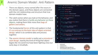 Anemic Domain Model : Anti Pattern
• There are objects, many named after the nouns in
the domain space, and these objects are connected
with the rich relationships and structure that true
domain models have.
• The catch comes when you look at the behavior, and
you realize that there is hardly any behavior on these
objects, making them little more than bags of
getters and setters.
• The fundamental horror of this anti-pattern is that
it's so contrary to the basic idea of object-oriented
design; which is to combine data and process
together.
• The anemic domain model is really just a procedural
style design, exactly the kind of thing that object
bigots like me (and Eric) have been fighting since our
early days in Smalltalk.
25
Source: Anemic Domain Model By Martin Fowler :
http://martinfowler.com/bliki/AnemicDomainModel.html
• lockUser()
• unlockUser()
• addAddress(String address)
• removeAddress(String address)
2
 