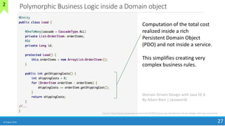 Polymorphic Business Logic inside a Domain object
10 August 2018 27
Domain Driven Design with Java EE 6
By Adam Bien | Javaworld
Computation of the total cost
realized inside a rich
Persistent Domain Object
(PDO) and not inside a service.
This simplifies creating very
complex business rules.
Source: http://www.javaworld.com/article/2078042/java-app-dev/domain-driven-design-with-java-ee-6.html
2
 