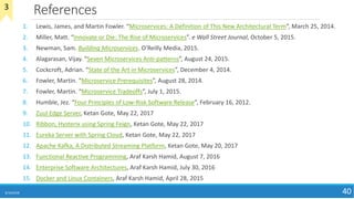 References
8/10/2018 40
1. Lewis, James, and Martin Fowler. “Microservices: A Definition of This New Architectural Term”, March 25, 2014.
2. Miller, Matt. “Innovate or Die: The Rise of Microservices”. e Wall Street Journal, October 5, 2015.
3. Newman, Sam. Building Microservices. O’Reilly Media, 2015.
4. Alagarasan, Vijay. “Seven Microservices Anti-patterns”, August 24, 2015.
5. Cockcroft, Adrian. “State of the Art in Microservices”, December 4, 2014.
6. Fowler, Martin. “Microservice Prerequisites”, August 28, 2014.
7. Fowler, Martin. “Microservice Tradeoffs”, July 1, 2015.
8. Humble, Jez. “Four Principles of Low-Risk Software Release”, February 16, 2012.
9. Zuul Edge Server, Ketan Gote, May 22, 2017
10. Ribbon, Hysterix using Spring Feign, Ketan Gote, May 22, 2017
11. Eureka Server with Spring Cloud, Ketan Gote, May 22, 2017
12. Apache Kafka, A Distributed Streaming Platform, Ketan Gote, May 20, 2017
13. Functional Reactive Programming, Araf Karsh Hamid, August 7, 2016
14. Enterprise Software Architectures, Araf Karsh Hamid, July 30, 2016
15. Docker and Linux Containers, Araf Karsh Hamid, April 28, 2015
3
 