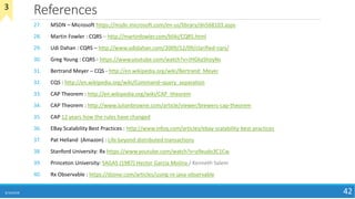 References
8/10/2018 42
27. MSDN – Microsoft https://msdn.microsoft.com/en-us/library/dn568103.aspx
28. Martin Fowler : CQRS – http://martinfowler.com/bliki/CQRS.html
29. Udi Dahan : CQRS – http://www.udidahan.com/2009/12/09/clarified-cqrs/
30. Greg Young : CQRS - https://www.youtube.com/watch?v=JHGkaShoyNs
31. Bertrand Meyer – CQS - http://en.wikipedia.org/wiki/Bertrand_Meyer
32. CQS : http://en.wikipedia.org/wiki/Command–query_separation
33. CAP Theorem : http://en.wikipedia.org/wiki/CAP_theorem
34. CAP Theorem : http://www.julianbrowne.com/article/viewer/brewers-cap-theorem
35. CAP 12 years how the rules have changed
36. EBay Scalability Best Practices : http://www.infoq.com/articles/ebay-scalability-best-practices
37. Pat Helland (Amazon) : Life beyond distributed transactions
38. Stanford University: Rx https://www.youtube.com/watch?v=y9xudo3C1Cw
39. Princeton University: SAGAS (1987) Hector Garcia Molina / Kenneth Salem
40. Rx Observable : https://dzone.com/articles/using-rx-java-observable
3
 