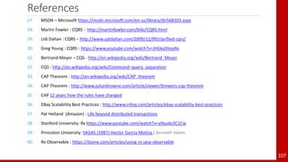 References
107
27. MSDN – Microsoft https://msdn.microsoft.com/en-us/library/dn568103.aspx
28. Martin Fowler : CQRS – http://martinfowler.com/bliki/CQRS.html
29. Udi Dahan : CQRS – http://www.udidahan.com/2009/12/09/clarified-cqrs/
30. Greg Young : CQRS - https://www.youtube.com/watch?v=JHGkaShoyNs
31. Bertrand Meyer – CQS - http://en.wikipedia.org/wiki/Bertrand_Meyer
32. CQS : http://en.wikipedia.org/wiki/Command–query_separation
33. CAP Theorem : http://en.wikipedia.org/wiki/CAP_theorem
34. CAP Theorem : http://www.julianbrowne.com/article/viewer/brewers-cap-theorem
35. CAP 12 years how the rules have changed
36. EBay Scalability Best Practices : http://www.infoq.com/articles/ebay-scalability-best-practices
37. Pat Helland (Amazon) : Life beyond distributed transactions
38. Stanford University: Rx https://www.youtube.com/watch?v=y9xudo3C1Cw
39. Princeton University: SAGAS (1987) Hector Garcia Molina / Kenneth Salem
40. Rx Observable : https://dzone.com/articles/using-rx-java-observable
 