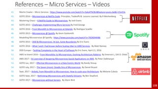 References – Micro Services – Videos
41. Martin Fowler – Micro Services : https://www.youtube.com/watch?v=2yko4TbC8cI&feature=youtu.be&t=15m53s
42. GOTO 2016 – Microservices at NetFlix Scale: Principles, Tradeoffs & Lessons Learned. By R Meshenberg
43. Mastering Chaos – A NetFlix Guide to Microservices. By Josh Evans
44. GOTO 2015 – Challenges Implementing Micro Services By Fred George
45. GOTO 2016 – From Monolith to Microservices at Zalando. By Rodrigue Scaefer
46. GOTO 2015 – Microservices @ Spotify. By Kevin Goldsmith
47. Modelling Microservices @ Spotify : https://www.youtube.com/watch?v=7XDA044tl8k
48. GOTO 2015 – DDD & Microservices: At last, Some Boundaries By Eric Evans
49. GOTO 2016 – What I wish I had known before Scaling Uber to 1000 Services. By Matt Ranney
50. DDD Europe – Tackling Complexity in the Heart of Software By Eric Evans, April 11, 2016
51. AWS re:Invent 2016 – From Monolithic to Microservices: Evolving Architecture Patterns. By Emerson L, Gilt D. Chiles
52. AWS 2017 – An overview of designing Microservices based Applications on AWS. By Peter Dalbhanjan
53. GOTO Jun, 2017 – Effective Microservices in a Data Centric World. By Randy Shoup.
54. GOTO July, 2017 – The Seven (more) Deadly Sins of Microservices. By Daniel Bryant
55. Sept, 2017 – Airbnb, From Monolith to Microservices: How to scale your Architecture. By Melanie Cubula
56. GOTO Sept, 2017 – Rethinking Microservices with Stateful Streams. By Ben Stopford.
57. GOTO 2017 – Microservices without Servers. By Glynn Bird.
108
 