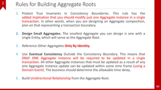 40
Rules for Building Aggregate Roots
1. Protect True Invariants in Consistency Boundaries. This rule has the
added implication that you should modify just one Aggregate instance in a single
transaction. In other words, when you are designing an Aggregate composition,
plan on that representing a transaction boundary.
2. Design Small Aggregates. The smallest Aggregate you can design is one with a
single Entity, which will serve as the Aggregate Root.
3. Reference Other Aggregates Only By Identity.
4. Use Eventual Consistency Outside the Consistency Boundary. This means that
ONLY ONE Aggregate instance will be required to be updated in a single
transaction. All other Aggregate instances that must be updated as a result of any
one Aggregate instance update can be updated within some time frame (using a
Domain Event). The business should determine the allowable time delay.
5. Build Unidirectional Relationship from the Aggregate Root.
2
 