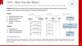 DTO – Data Transfer Object
Security Considerations
Data obtained from untrusted sources, such as user input from a Web page, should be cleansed and validated before being
placed into a DTO. Doing so enables you to consider the data in the DTO relatively safe, which simplifies future interactions
with the DTO.
48
The Problem Assembler Pattern
An object that carries data between processes in order to reduce the number of method calls.
Benefits
1. Reduced Number of Calls
2. Improved Performance
3. Hidden Internals
4. Discovery of Business
objects
Liabilities
1. Class Explosion
2. Additional Computation
3. Additional Coding Effort
https://msdn.microsoft.com/en-us/library/ms978717.aspx
Problem: How do you preserve the simple semantics of a procedure call interface without being
subject to the latency issues inherent in remote communication?
The Solution
401
P of EAA
2
 