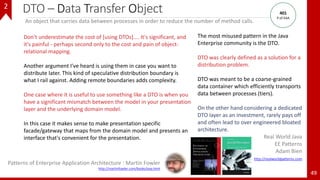 DTO – Data Transfer Object
49
An object that carries data between processes in order to reduce the number of method calls.
The most misused pattern in the Java
Enterprise community is the DTO.
DTO was clearly defined as a solution for a
distribution problem.
DTO was meant to be a coarse-grained
data container which efficiently transports
data between processes (tiers).
On the other hand considering a dedicated
DTO layer as an investment, rarely pays off
and often lead to over engineered bloated
architecture.
Real World Java
EE Patterns
Adam Bien
http://realworldpatterns.com
Don't underestimate the cost of [using DTOs].... It's significant, and
it's painful - perhaps second only to the cost and pain of object-
relational mapping.
Another argument I've heard is using them in case you want to
distribute later. This kind of speculative distribution boundary is
what I rail against. Adding remote boundaries adds complexity.
One case where it is useful to use something like a DTO is when you
have a significant mismatch between the model in your presentation
layer and the underlying domain model.
In this case it makes sense to make presentation specific
facade/gateway that maps from the domain model and presents an
interface that's convenient for the presentation.
Patterns of Enterprise Application Architecture : Martin Fowler
http://martinfowler.com/books/eaa.html
401
P of EAA
2
 