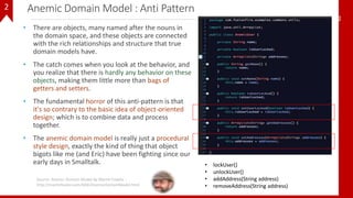 Anemic Domain Model : Anti Pattern
• There are objects, many named after the nouns in
the domain space, and these objects are connected
with the rich relationships and structure that true
domain models have.
• The catch comes when you look at the behavior, and
you realize that there is hardly any behavior on these
objects, making them little more than bags of
getters and setters.
• The fundamental horror of this anti-pattern is that
it's so contrary to the basic idea of object-oriented
design; which is to combine data and process
together.
• The anemic domain model is really just a procedural
style design, exactly the kind of thing that object
bigots like me (and Eric) have been fighting since our
early days in Smalltalk.
52
Source: Anemic Domain Model By Martin Fowler :
http://martinfowler.com/bliki/AnemicDomainModel.html
• lockUser()
• unlockUser()
• addAddress(String address)
• removeAddress(String address)
2
 