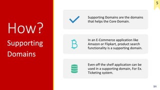 How?
Supporting
Domains
84
Supporting Domains are the domains
that helps the Core Domain.
In an E-Commerce application like
Amazon or Flipkart, product search
functionality is a supporting domain.
Even off the shelf application can be
used in a supporting domain, For Ex.
Ticketing system.
5
 