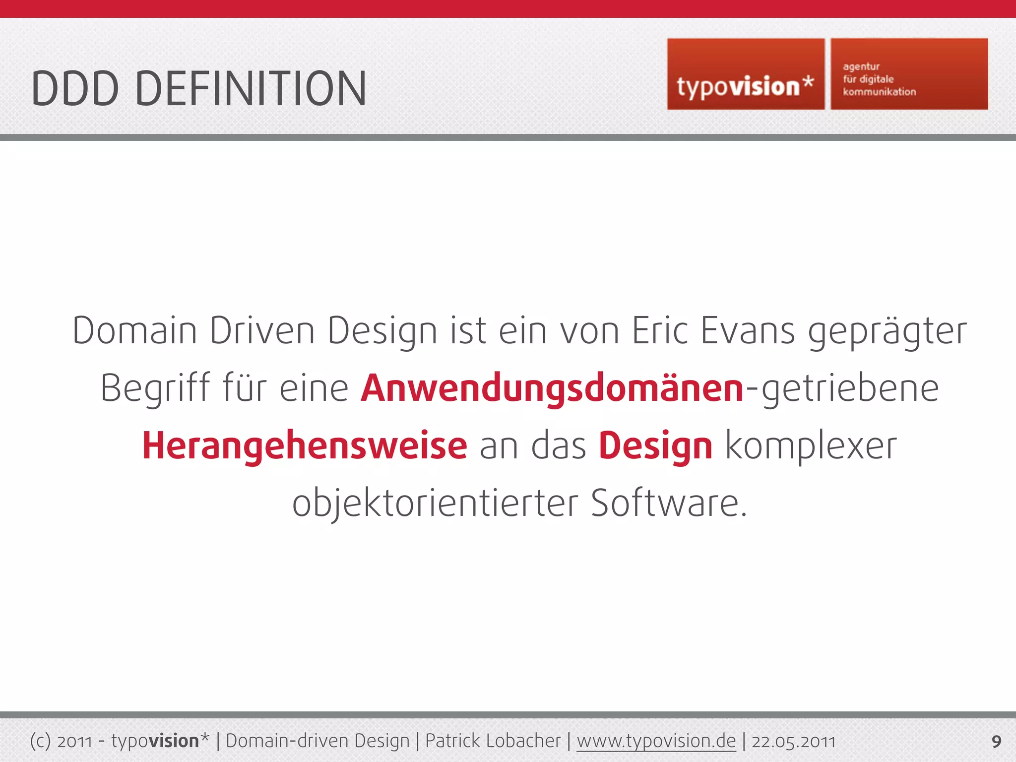 DDD DEFINITION




     Domain Driven Design ist ein von Eric Evans geprägter
        Begriff für eine Anwendungsdomänen-getriebene
             Herangehensweise an das Design komplexer
                               objektorientierter Software.




(c) 2011 - typovision* | Domain-driven Design | Patrick Lobacher | www.typovision.de | 22.05.2011   9
 