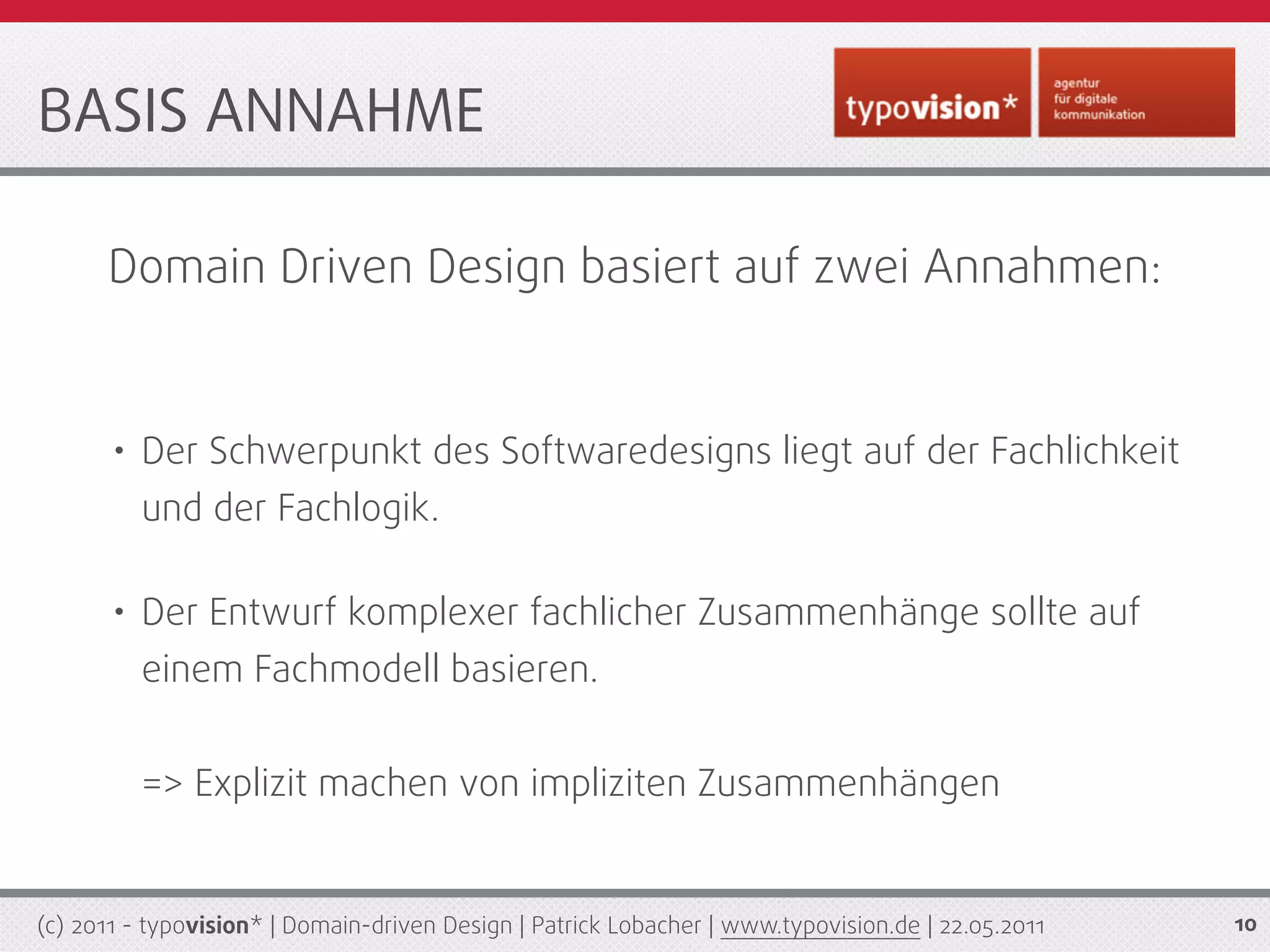 BASIS ANNAHME

      Domain Driven Design basiert auf zwei Annahmen:


       • Der Schwerpunkt des Softwaredesigns liegt auf der Fachlichkeit
          und der Fachlogik.

       • Der Entwurf komplexer fachlicher Zusammenhänge sollte auf
          einem Fachmodell basieren.


          => Explizit machen von impliziten Zusammenhängen


(c) 2011 - typovision* | Domain-driven Design | Patrick Lobacher | www.typovision.de | 22.05.2011   10
 