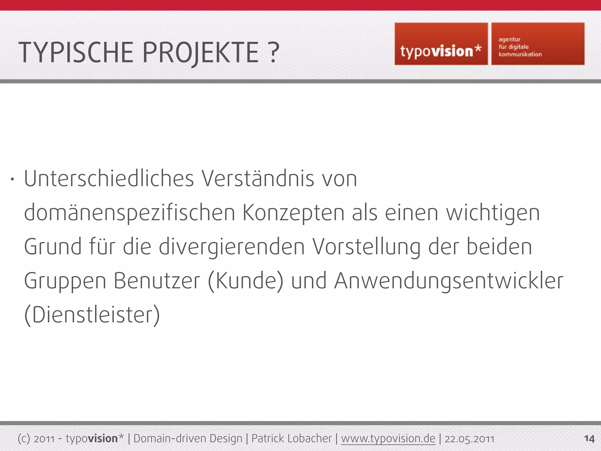 TYPISCHE PROJEKTE ?



•    Unterschiedliches Verständnis von
     domänenspeziﬁschen Konzepten als einen wichtigen
     Grund für die divergierenden Vorstellung der beiden
     Gruppen Benutzer (Kunde) und Anwendungsentwickler
     (Dienstleister)




    (c) 2011 - typovision* | Domain-driven Design | Patrick Lobacher | www.typovision.de | 22.05.2011   14
 