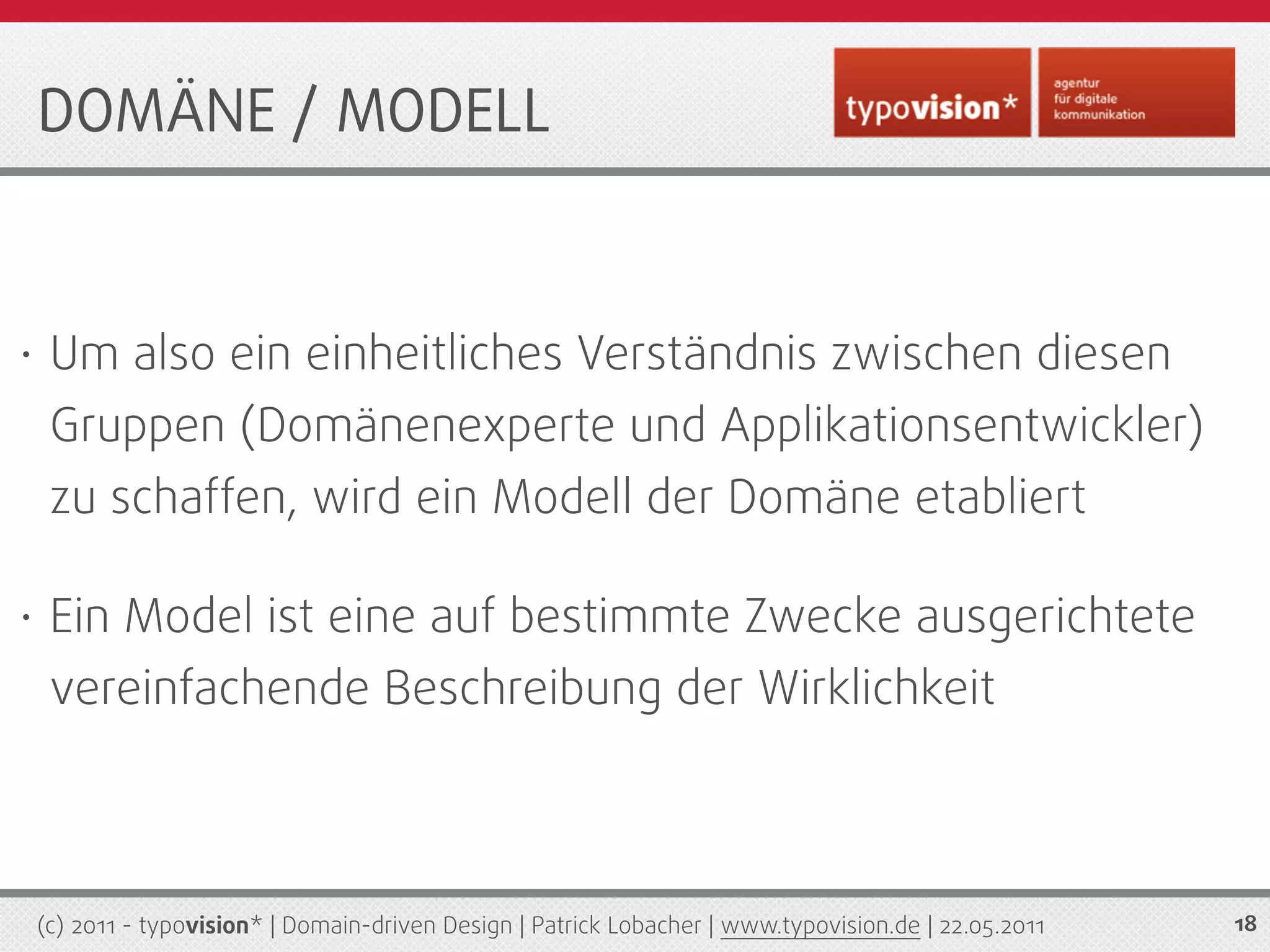 DOMÄNE / MODELL


•    Um also ein einheitliches Verständnis zwischen diesen
     Gruppen (Domänenexperte und Applikationsentwickler)
     zu schaffen, wird ein Modell der Domäne etabliert

•    Ein Model ist eine auf bestimmte Zwecke ausgerichtete
     vereinfachende Beschreibung der Wirklichkeit



    (c) 2011 - typovision* | Domain-driven Design | Patrick Lobacher | www.typovision.de | 22.05.2011   18
 