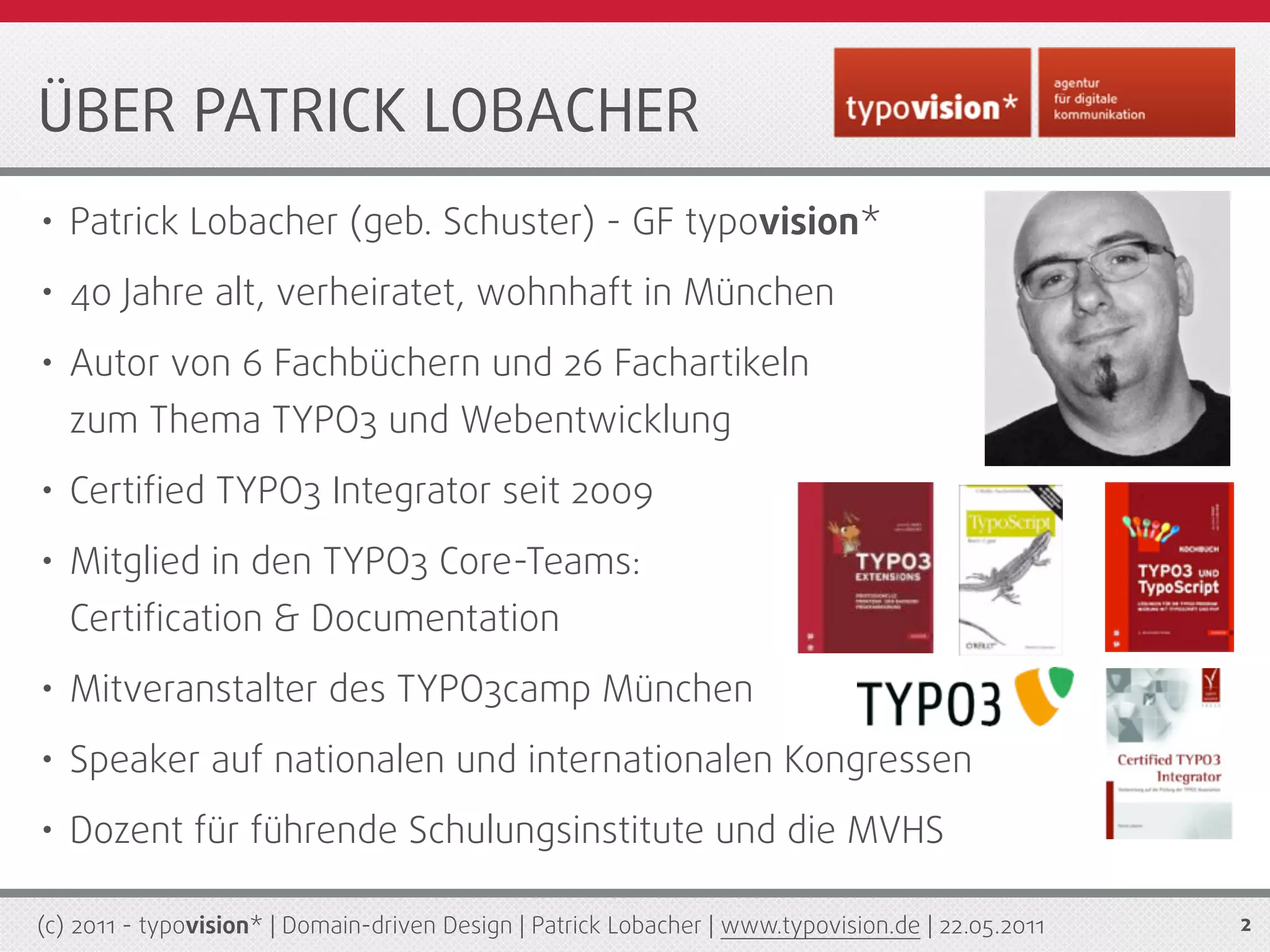 ÜBER PATRICK LOBACHER
• Patrick Lobacher (geb. Schuster) - GF typovision*
• 40 Jahre alt, verheiratet, wohnhaft in München
• Autor von 6 Fachbüchern und 26 Fachartikeln
   zum Thema TYPO3 und Webentwicklung
• Certiﬁed TYPO3 Integrator seit 2009
• Mitglied in den TYPO3 Core-Teams:
   Certiﬁcation & Documentation
• Mitveranstalter des TYPO3camp München
• Speaker auf nationalen und internationalen Kongressen
• Dozent für führende Schulungsinstitute und die MVHS
(c) 2011 - typovision* | Domain-driven Design | Patrick Lobacher | www.typovision.de | 22.05.2011   2
 