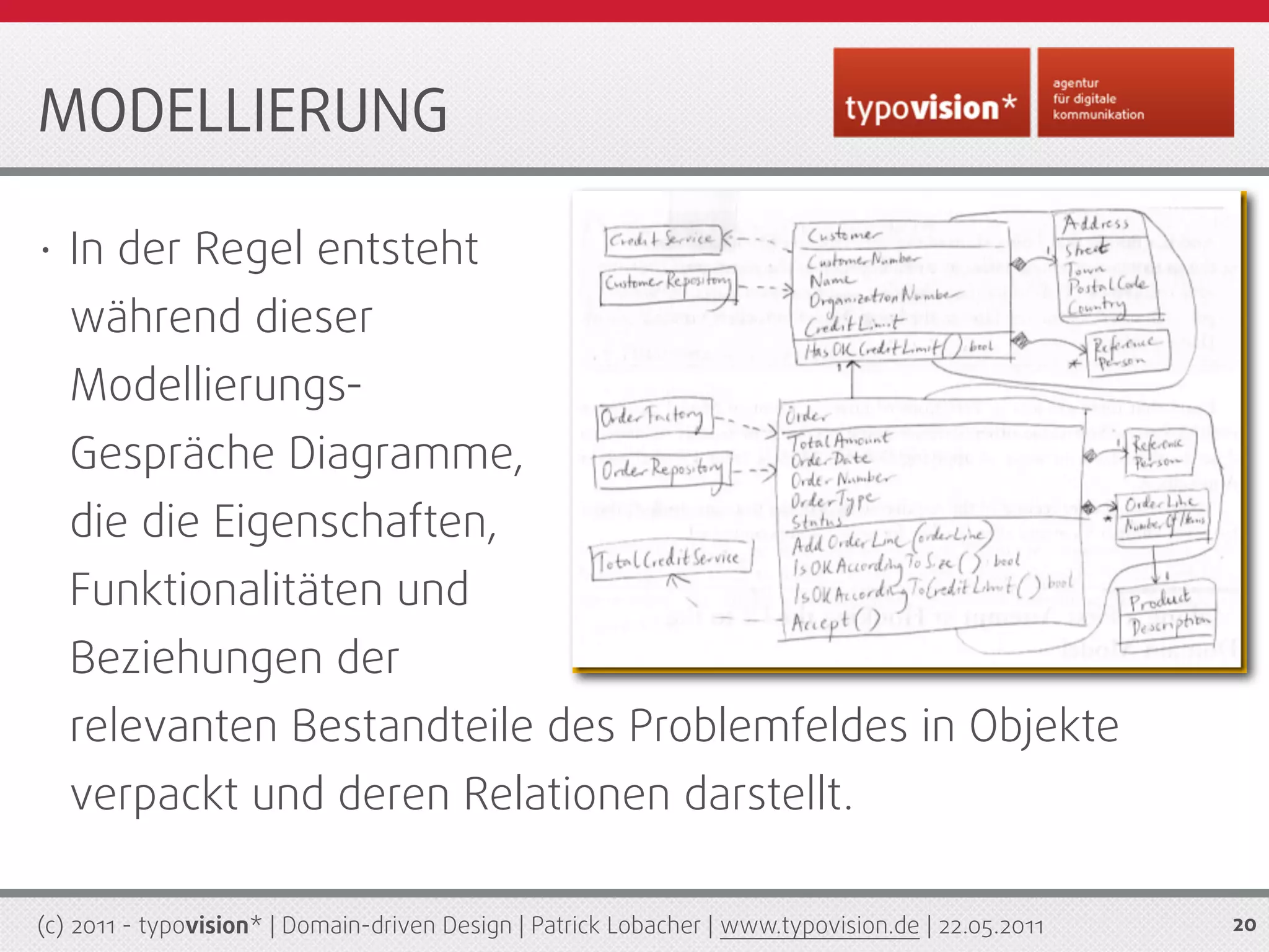 MODELLIERUNG

•   In der Regel entsteht
    während dieser
    Modellierungs-
    Gespräche Diagramme,
    die die Eigenschaften,
    Funktionalitäten und
    Beziehungen der
    relevanten Bestandteile des Problemfeldes in Objekte
    verpackt und deren Relationen darstellt.

(c) 2011 - typovision* | Domain-driven Design | Patrick Lobacher | www.typovision.de | 22.05.2011   20
 