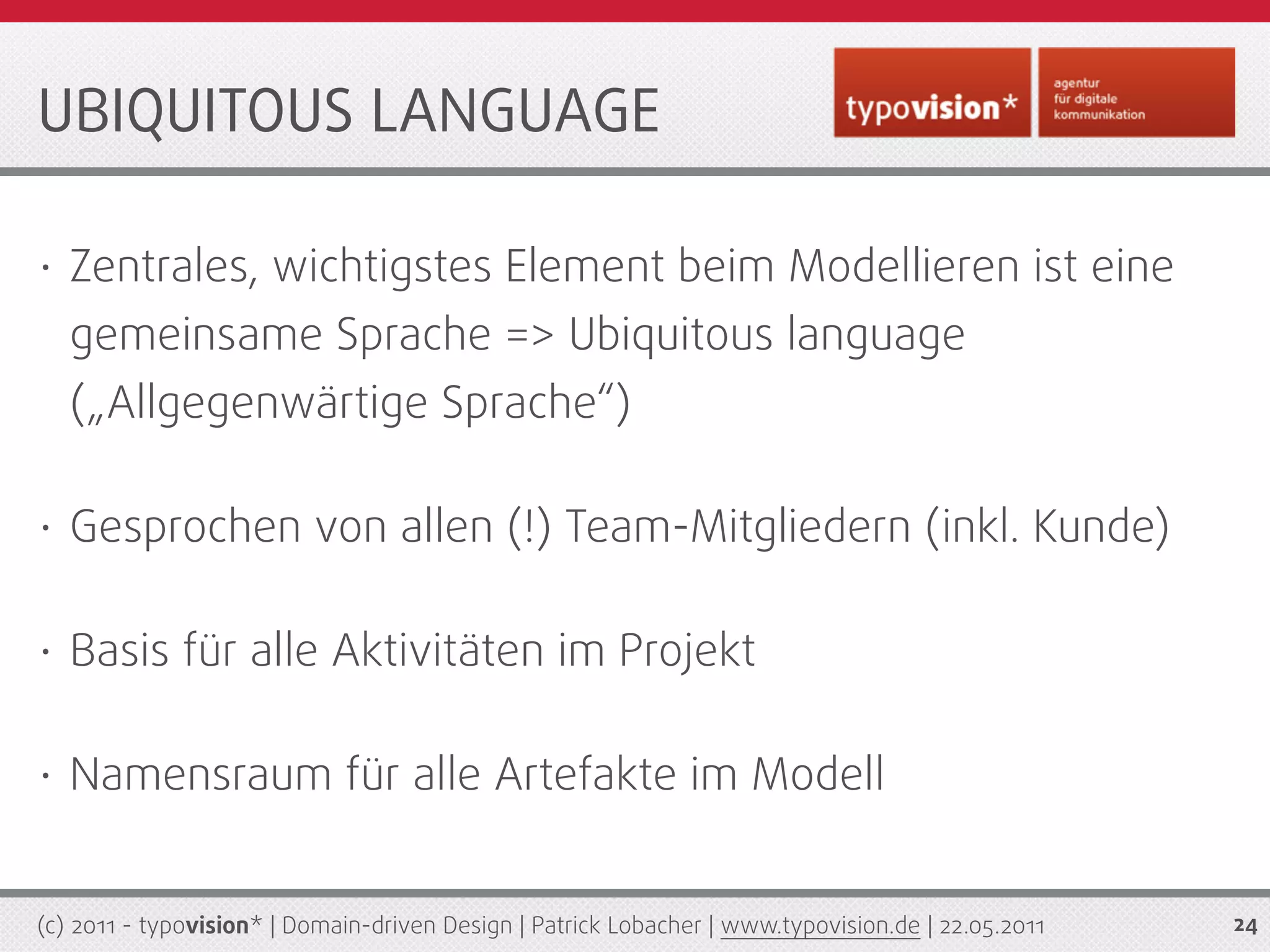 UBIQUITOUS LANGUAGE

•   Zentrales, wichtigstes Element beim Modellieren ist eine
    gemeinsame Sprache => Ubiquitous language
    („Allgegenwärtige Sprache“)

•   Gesprochen von allen (!) Team-Mitgliedern (inkl. Kunde)

•   Basis für alle Aktivitäten im Projekt

•   Namensraum für alle Artefakte im Modell


(c) 2011 - typovision* | Domain-driven Design | Patrick Lobacher | www.typovision.de | 22.05.2011   24
 