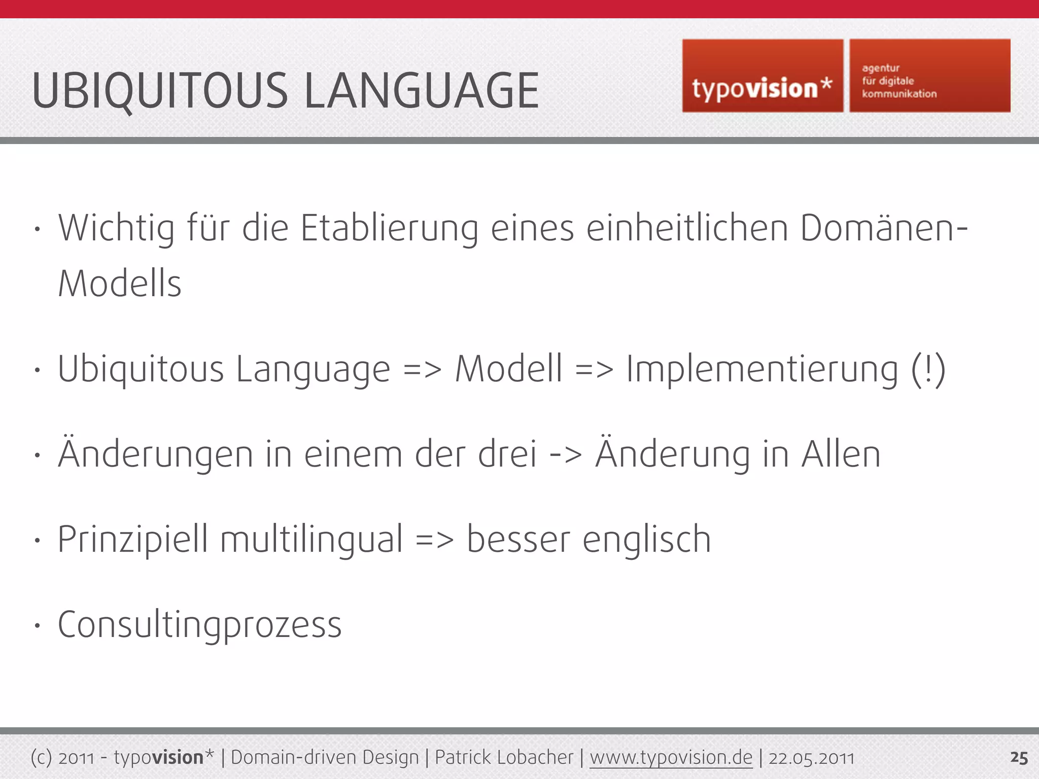 UBIQUITOUS LANGUAGE

•   Wichtig für die Etablierung eines einheitlichen Domänen-
    Modells

•   Ubiquitous Language => Modell => Implementierung (!)

•   Änderungen in einem der drei -> Änderung in Allen

•   Prinzipiell multilingual => besser englisch

•   Consultingprozess


(c) 2011 - typovision* | Domain-driven Design | Patrick Lobacher | www.typovision.de | 22.05.2011   25
 