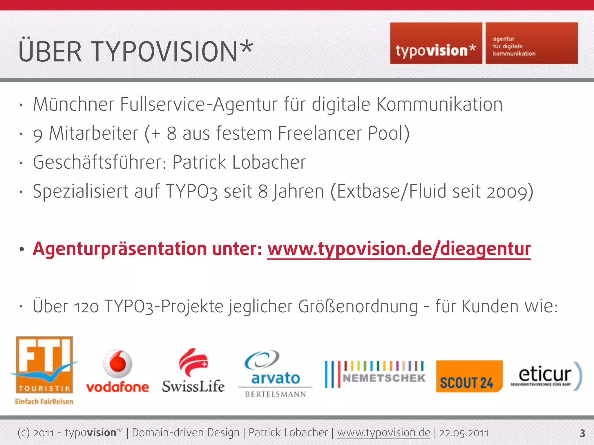 ÜBER TYPOVISION*
•   Münchner Fullservice-Agentur für digitale Kommunikation
•   9 Mitarbeiter (+ 8 aus festem Freelancer Pool)
•   Geschäftsführer: Patrick Lobacher
•   Spezialisiert auf TYPO3 seit 8 Jahren (Extbase/Fluid seit 2009)


•   Agenturpräsentation unter: www.typovision.de/dieagentur


•   Über 120 TYPO3-Projekte jeglicher Größenordnung - für Kunden wie:




(c) 2011 - typovision* | Domain-driven Design | Patrick Lobacher | www.typovision.de | 22.05.2011   3
 