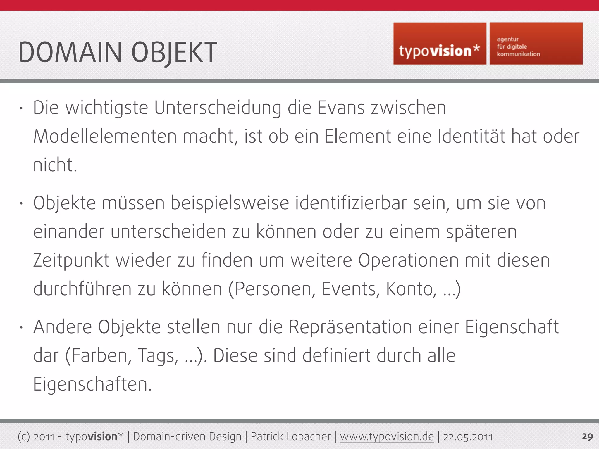 DOMAIN OBJEKT
•   Die wichtigste Unterscheidung die Evans zwischen
    Modellelementen macht, ist ob ein Element eine Identität hat oder
    nicht.
•   Objekte müssen beispielsweise identiﬁzierbar sein, um sie von
    einander unterscheiden zu können oder zu einem späteren
    Zeitpunkt wieder zu ﬁnden um weitere Operationen mit diesen
    durchführen zu können (Personen, Events, Konto, ...)
•   Andere Objekte stellen nur die Repräsentation einer Eigenschaft
    dar (Farben, Tags, ...). Diese sind deﬁniert durch alle
    Eigenschaften.

(c) 2011 - typovision* | Domain-driven Design | Patrick Lobacher | www.typovision.de | 22.05.2011   29
 