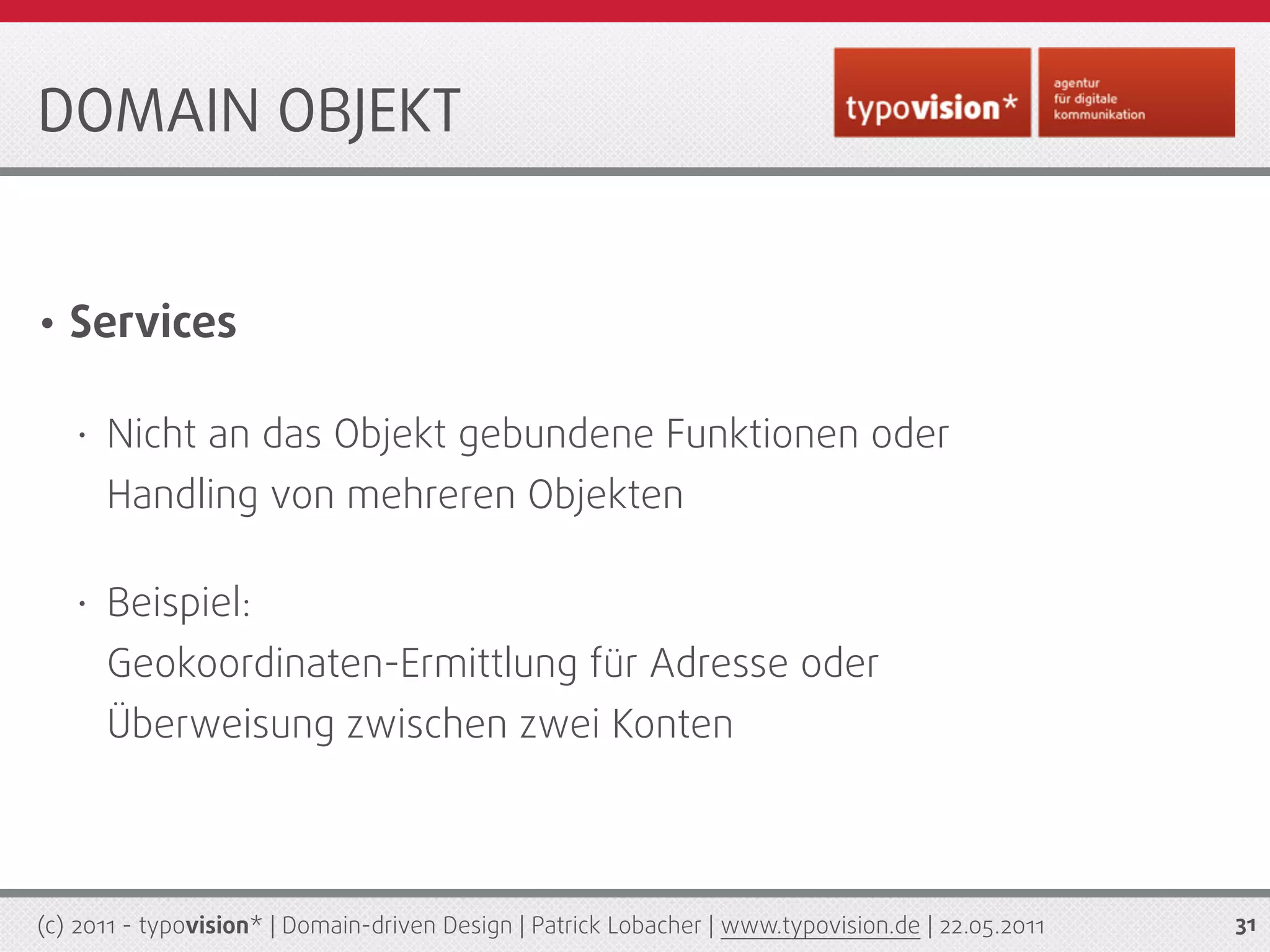 DOMAIN OBJEKT


•   Services

    •   Nicht an das Objekt gebundene Funktionen oder
        Handling von mehreren Objekten

    •   Beispiel:
        Geokoordinaten-Ermittlung für Adresse oder
        Überweisung zwischen zwei Konten



(c) 2011 - typovision* | Domain-driven Design | Patrick Lobacher | www.typovision.de | 22.05.2011   31
 