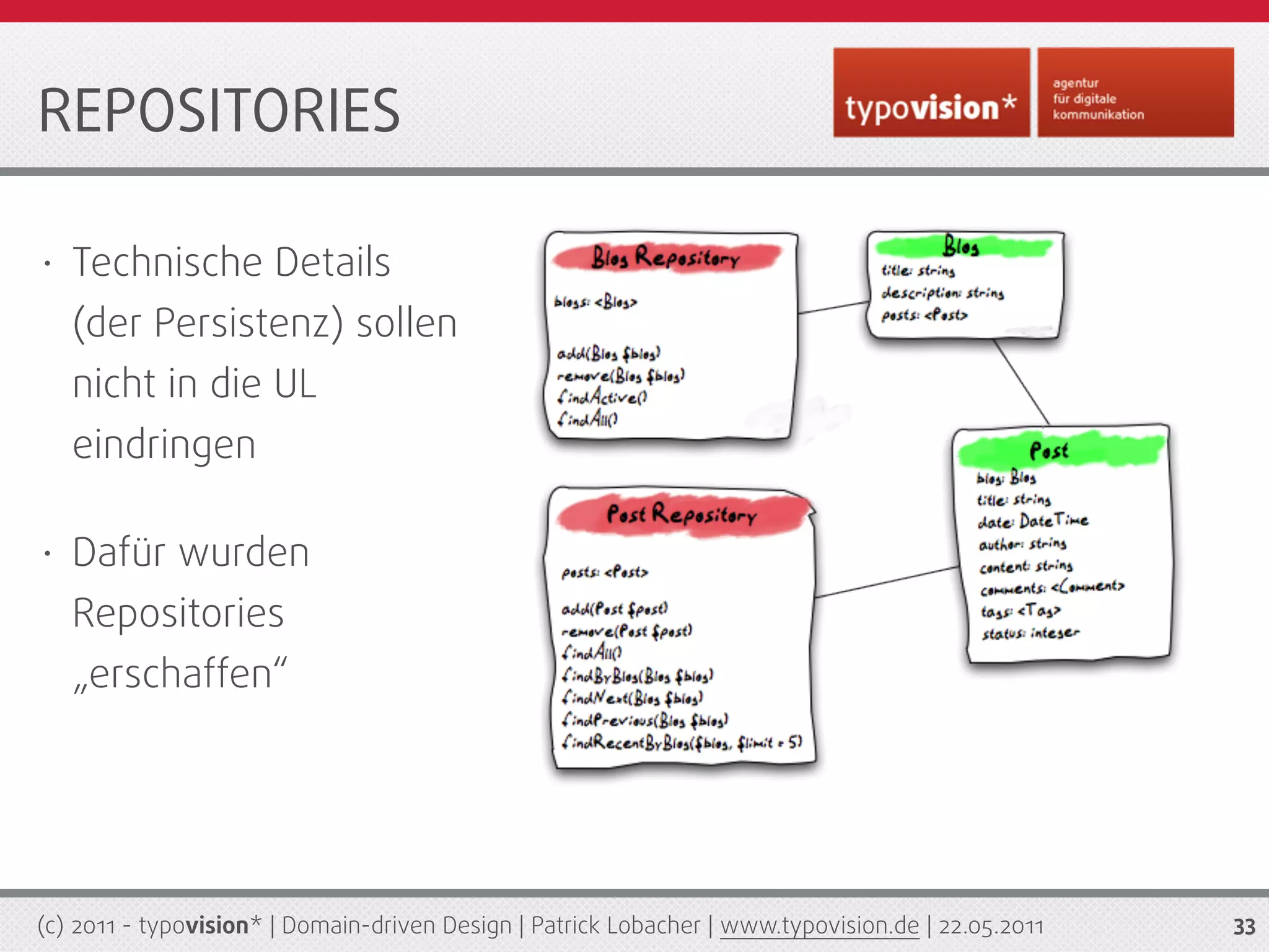 REPOSITORIES

•   Technische Details
    (der Persistenz) sollen
    nicht in die UL
    eindringen

•   Dafür wurden
    Repositories
    „erschaffen“




(c) 2011 - typovision* | Domain-driven Design | Patrick Lobacher | www.typovision.de | 22.05.2011   33
 