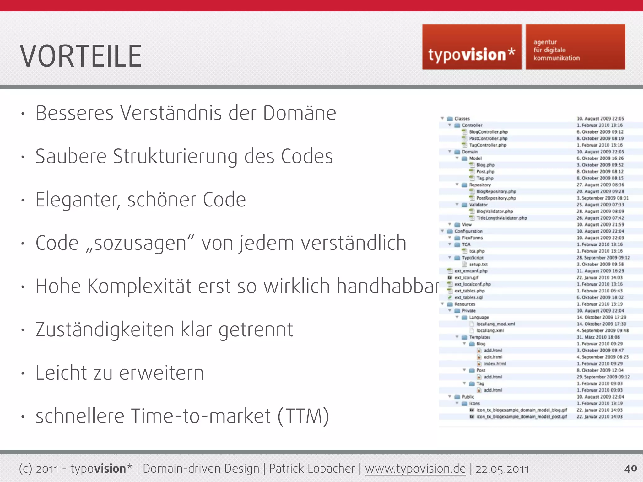 VORTEILE
•   Besseres Verständnis der Domäne

•   Saubere Strukturierung des Codes

•   Eleganter, schöner Code

•   Code „sozusagen“ von jedem verständlich

•   Hohe Komplexität erst so wirklich handhabbar

•   Zuständigkeiten klar getrennt

•   Leicht zu erweitern

•   schnellere Time-to-market (TTM)

(c) 2011 - typovision* | Domain-driven Design | Patrick Lobacher | www.typovision.de | 22.05.2011   40
 