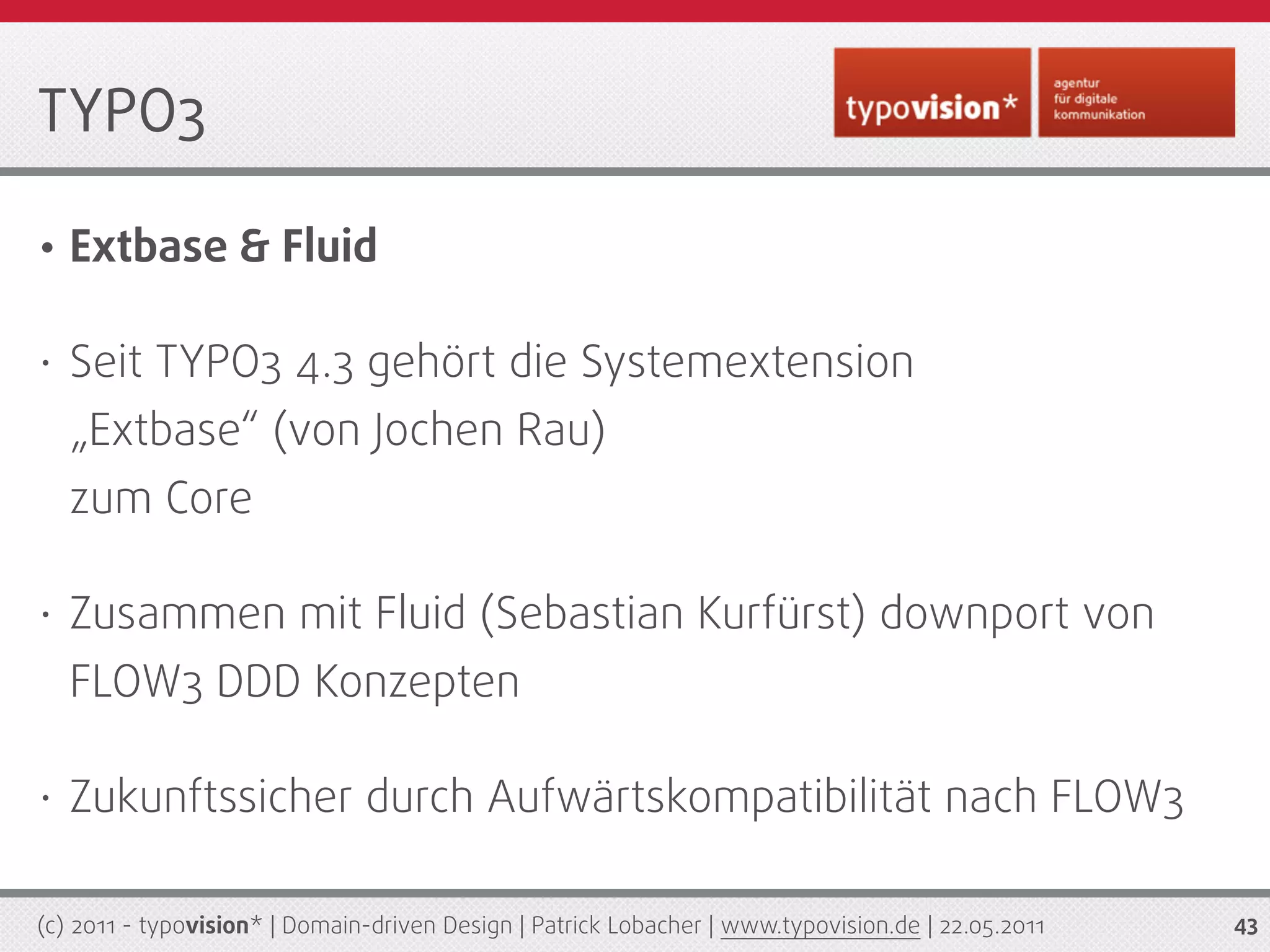 TYPO3

•   Extbase & Fluid

•   Seit TYPO3 4.3 gehört die Systemextension
    „Extbase“ (von Jochen Rau)
    zum Core

•   Zusammen mit Fluid (Sebastian Kurfürst) downport von
    FLOW3 DDD Konzepten

•   Zukunftssicher durch Aufwärtskompatibilität nach FLOW3

(c) 2011 - typovision* | Domain-driven Design | Patrick Lobacher | www.typovision.de | 22.05.2011   43
 