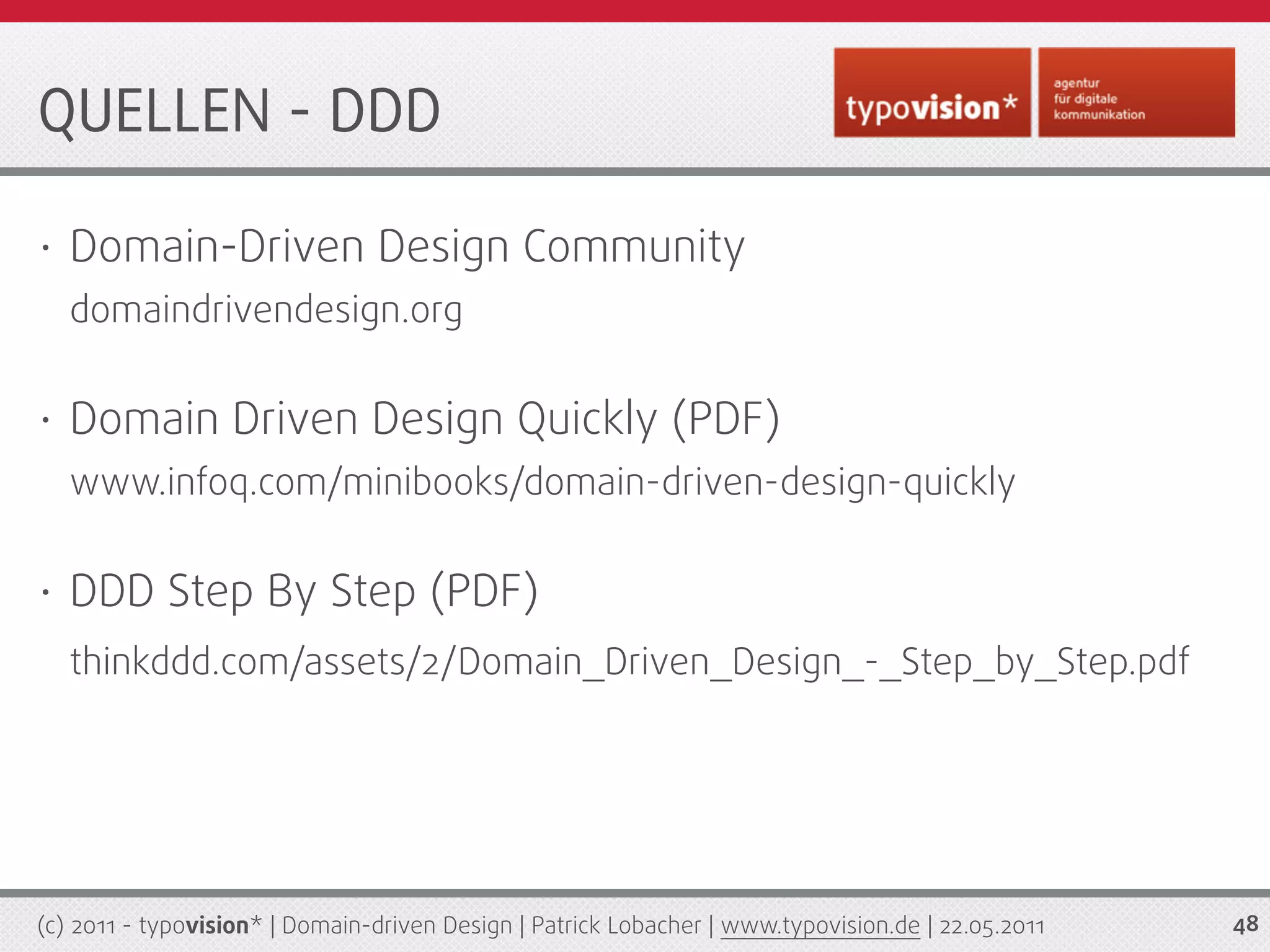 QUELLEN - DDD

•   Domain-Driven Design Community
    domaindrivendesign.org

•   Domain Driven Design Quickly (PDF)
    www.infoq.com/minibooks/domain-driven-design-quickly

•   DDD Step By Step (PDF)
    thinkddd.com/assets/2/Domain_Driven_Design_-_Step_by_Step.pdf




(c) 2011 - typovision* | Domain-driven Design | Patrick Lobacher | www.typovision.de | 22.05.2011   48
 