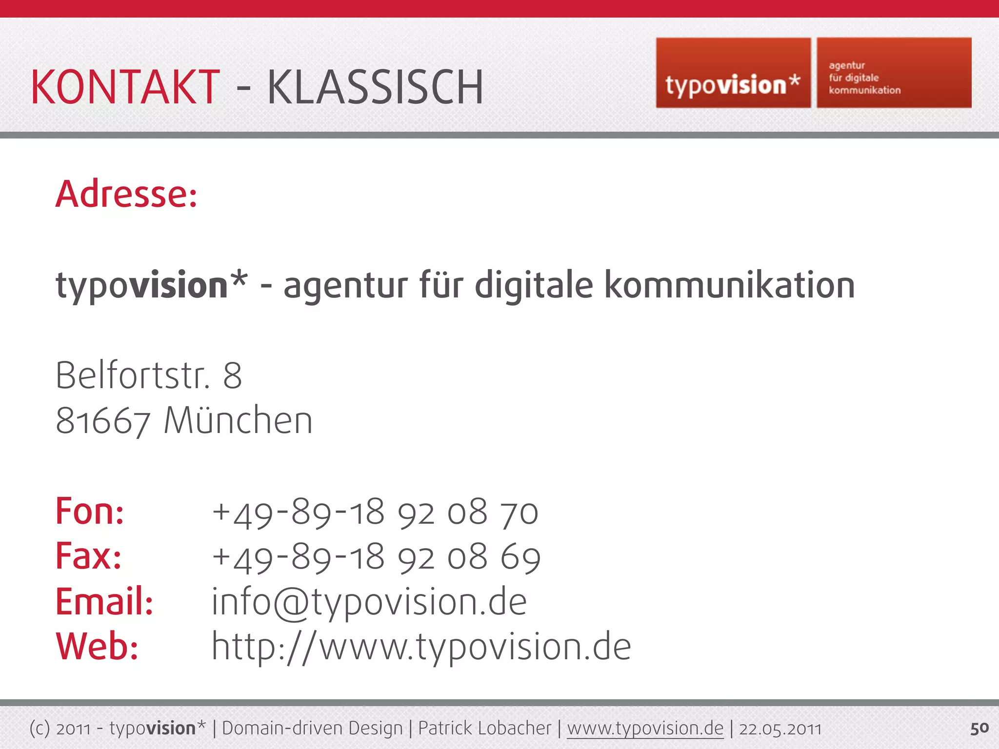 KONTAKT - KLASSISCH

   Adresse:

   typovision* - agentur für digitale kommunikation

   Belfortstr. 8
   81667 München

   Fon:               +49-89-18 92 08 70
   Fax:               +49-89-18 92 08 69
   Email:             info@typovision.de
   Web:               http://www.typovision.de

(c) 2011 - typovision* | Domain-driven Design | Patrick Lobacher | www.typovision.de | 22.05.2011   50
 
