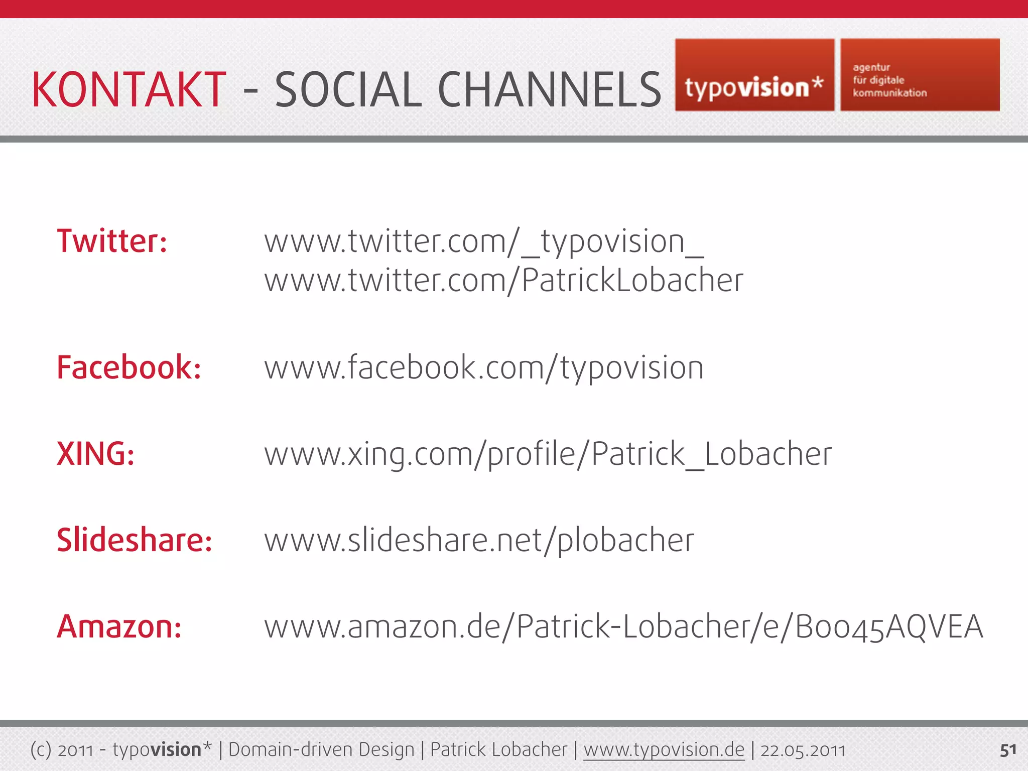 KONTAKT - SOCIAL CHANNELS


   Twitter:                www.twitter.com/_typovision_
                           www.twitter.com/PatrickLobacher

   Facebook:               www.facebook.com/typovision

   XING:                   www.xing.com/proﬁle/Patrick_Lobacher

   Slideshare:             www.slideshare.net/plobacher

   Amazon:                 www.amazon.de/Patrick-Lobacher/e/B0045AQVEA


(c) 2011 - typovision* | Domain-driven Design | Patrick Lobacher | www.typovision.de | 22.05.2011   51
 