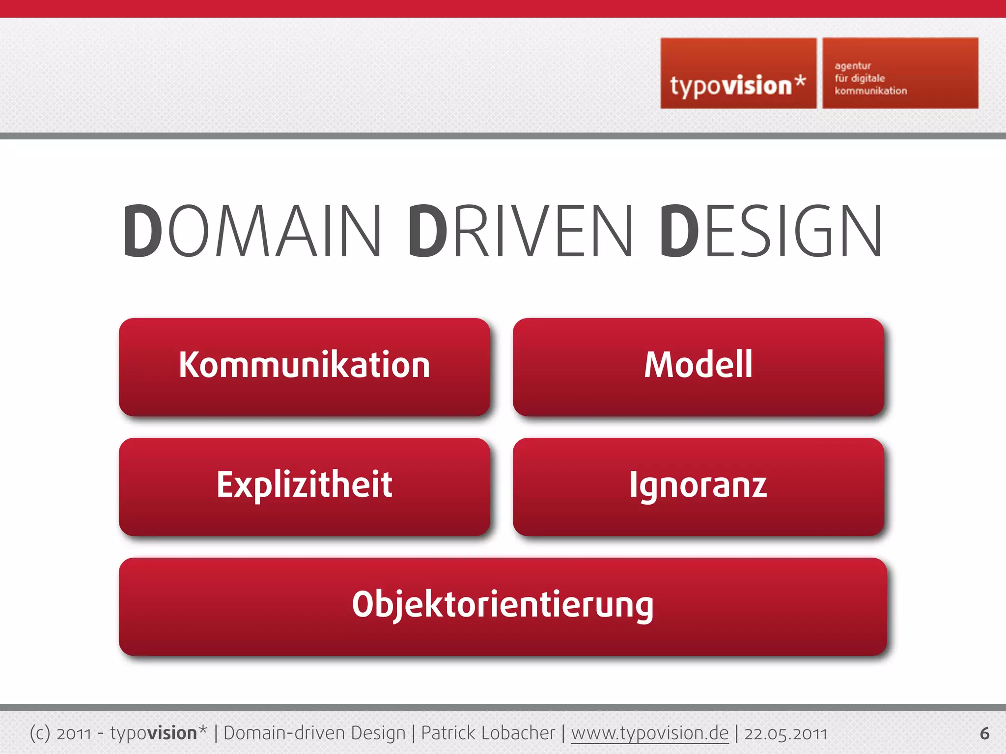 DOMAIN DRIVEN DESIGN
                  Kommunikation                                           Modell


                      Explizitheit                                      Ignoranz


                                       Objektorientierung


(c) 2011 - typovision* | Domain-driven Design | Patrick Lobacher | www.typovision.de | 22.05.2011   6
 