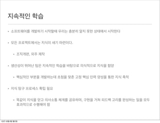 지속적인 학습

     • 소프트웨어를 개발하기 시작할때 우리는 충분히 알지 못한 상태에서 시작한다


     • 모든 프로젝트에서는 지식이 새기 마련이다.


          • 조직개편, 외주 제작


     • 생산성이 뛰어난 팀은 지속적인 학습을 바탕으로 의식적으로 지식을 함양


          • 핵심적인 부분을 개발하는데 초첨을 맞춘 고정 핵심 인력 양성을 통한 지식 축적


     • 지식 탐구 프로세스 확립 필요


          • 똑같이 지식을 얻고 의사소통 체계를 공유하며, 구현을 거쳐 피드백 고리를 완성하는 일을 모두
            효과적으로 수행해야 함



12년 10월 8일 월요일
 