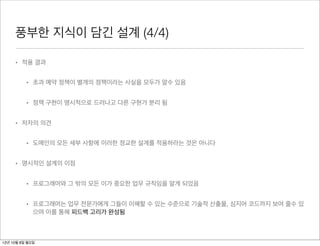 풍부한 지식이 담긴 설계 (4/4)

     • 적용 결과


          • 초과 예약 정책이 별개의 정책이라는 사실을 모두가 알수 있음


          • 정책 구현이 명시적으로 드러나고 다른 구현가 분리 됨


     • 저자의 의견


          • 도메인의 모든 세부 사항에 이러한 정교한 설계를 적용하라는 것은 아니다


     • 명시적인 설계의 이점


          • 프로그래머와 그 밖의 모든 이가 중요한 업무 규칙임을 알게 되었음


          • 프로그래머는 업무 전문가에게 그들이 이해할 수 있는 수준으로 기술적 산출물, 심지어 코드까지 보여 줄수 있
            으며 이를 통해 피드백 고리가 완성됨



12년 10월 8일 월요일
 