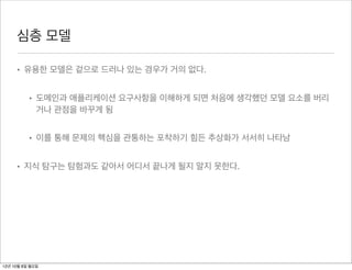 심층 모델

     • 유용한 모델은 겉으로 드러나 있는 경우가 거의 없다.


          • 도메인과 애플리케이션 요구사항을 이해하게 되면 처음에 생각했던 모델 요소를 버리
            거나 관점을 바꾸게 됨


          • 이를 통해 문제의 핵심을 관통하는 포착하기 힘든 추상화가 서서히 나타남


     • 지식 탐구는 탐험과도 같아서 어디서 끝나게 될지 알지 못한다.




12년 10월 8일 월요일
 