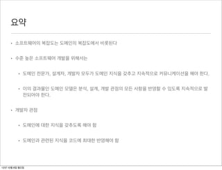 요약

     • 소프트웨어의 복잡도는 도메인의 복잡도에서 비롯된다


     • 수준 높은 소프트웨어 개발을 위해서는


          • 도메인 전문가, 설계자, 개발자 모두가 도메인 지식을 갖추고 지속적으로 커뮤니케이션을 해야 한다.


          • 이의 결과물인 도메인 모델은 분석, 설계, 개발 관점의 모든 사항을 반영할 수 있도록 지속적으로 발
            전되어야 한다.


     • 개발자 관점


          • 도메인에 대한 지식을 갖추도록 해야 함


          • 도메인과 관련된 지식을 코드에 최대한 반영해야 함




12년 10월 8일 월요일
 