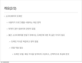 개요(2/2)

     • 소프트웨어의 도메인


          • 사용자가 프로그램을 사용하는 대상 영역


          • 대게의 경우 컴퓨터와 관련이 없음


          • 좋은 소프트웨어를 만들기 위해서는 도메인에 대한 폭 넓은 지식이 필요


                 • 도메인 지식은 복잡하고 양이 많음


                 • 모델 적용 필요


                   • 도메인 모델: 해당 지식을 엄격하게 구성하고, 선택적으로 추상화 한것


12년 10월 8일 월요일
 