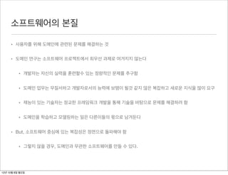 소프트웨어의 본질

     • 사용자를 위해 도메인에 관련된 문제를 해결하는 것


     • 도메인 연구는 소프트웨어 프로젝트에서 최우선 과제로 여겨지지 않는다


          • 개발자는 자신의 실력을 훈련할수 있는 정량적인 문제를 추구함


          • 도메인 업무는 무질서하고 개발자로서의 능력에 보탬이 될것 같지 않은 복잡하고 새로운 지식을 많이 요구


          • 재능이 있는 기술자는 정교한 프레임워크 개발을 통해 기술을 바탕으로 문제를 해결하려 함


          • 도메인을 학습하고 모델링하는 일은 다른이들의 몫으로 남겨둔다


     • But, 소프트웨어 중심에 있는 복잡성은 정면으로 돌파해야 함


          • 그렇지 않을 경우, 도메인과 무관한 소프트웨어를 만들 수 있다.




12년 10월 8일 월요일
 