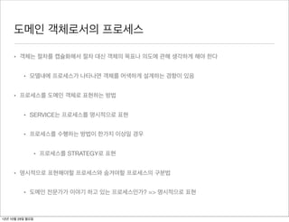 도메인 객체로서의 프로세스

     • 객체는 절차를 캡슐화해서 절차 대신 객체의 목표나 의도에 관해 생각하게 해야 한다


          • 모델내에 프로세스가 나타나면 객체를 어색하게 설계하는 경향이 있음


     • 프로세스를 도메인 객체로 표현하는 방법


          • SERVICE는 프로세스를 명시적으로 표현


          • 프로세스를 수행하는 방법이 한가지 이상일 경우


                  • 프로세스를 STRATEGY로 표현


     • 명시적으로 표현해야할 프로세스와 숨겨야할 프로세스의 구분법


          • 도메인 전문가가 이야기 하고 있는 프로세스인가? => 명시적으로 표현



12년 10월 29일 월요일
 