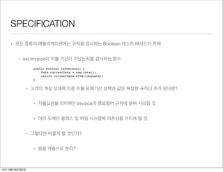 SPECIFICATION

     • 모든 종류의 애플리케이션에는 규칙을 검사하는 Boolean 테스트 메서드가 존재


          • ex) Invoice의 지불 기간이 지났는지를 검사하는 함수
                    public boolean isOverdue() {
                        Date currentDate = new Date();
                        return currentDate.after(dueDate);
                    }


                  • 고객의 계정 상태에 따른 지불 유예기간 정책과 같은 복잡한 규칙이 추가 된다면?


                    • 지불요청을 의미하는 Invoice의 명료함이 규칙에 묻혀 사라질 것


                    • 여러 도메인 클래스 및 하위 시스템에 의존성을 가지게 될 것


                  • 그렇다면 어떻게 할 것인가?


                    • 응용 계층으로 분리?



12년 10월 29일 월요일
 