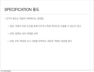 SPECIFICATION 용도

     • 3가지 용도는 개념적 차원에서는 동일함.


          • 검증: 객체가 어떤 요건을 충족시키거나 특정 목적으로 사용할 수 있는지 검사


          • 선택: 컬렉션 내의 객체를 선택


          • 요청 구축: 특정한 요구 사항을 만족하는 새로운 객체의 생성을 명시




12년 10월 29일 월요일
 