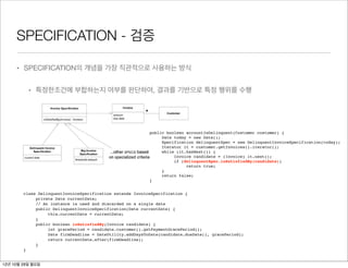 3.




         SPECIFICATION - 검증
possibly contradictory forms. The conceptual unity can be lost. Applying the SPECIFICATION pattern
allows a consistent model to be used, even when the implementation may have to diverge.


Validation
         • SPECIFICATION의 개념을 가장 직관적으로 사용하는 방식
The simplest use of a SPECIFICATION is validation, and it is the use that demonstrates the concept
most straightforwardly.


             • 특정한조건에 부합하는지 여부를 판단하여, 결과를 기반으로 특정 행위를 수행
         Figure 9.14. A model applying a
                             SPECIFICATION for validation




                                                                      public boolean accountIsDelinquent(Customer customer) {
                                                                           Date today = new Date();
                                                                           Specification delinquentSpec = new DelinquentInvoiceSpecification(today);
                                                                           Iterator it = customer.getInvoices().iterator();
                                                                           while (it.hasNext()) {
                                                                                Invoice candidate = (Invoice) it.next();
                                                                                if (delinquentSpec.isSatisfiedBy(candidate))
                                                                                     return true;
                                                                           }
class DelinquentInvoiceSpecification extends                               return false;
      InvoiceSpecification {                                          }
   private Date currentDate;
   // An instance is used and discarded on a single date
           class DelinquentInvoiceSpecification extends InvoiceSpecification {
                private Date currentDate;
     public DelinquentInvoiceSpecification(Date currentDate) {
                // An instance is used and discarded on a single date
        this.currentDate = currentDate;
}               public DelinquentInvoiceSpecification(Date currentDate) {
                     this.currentDate = currentDate;
     public boolean isSatisfiedBy(Invoice candidate) {
                }
        int gracePeriodboolean isSatisfiedBy(Invoice candidate) {
                public =
                     int gracePeriod = candidate.customer().getPaymentGracePeriod();
           candidate.customer().getPaymentGracePeriod();
        Date firmDeadline firmDeadline = DateUtility.addDaysToDate(candidate.dueDate(), gracePeriod);
                     Date =
                     return currentDate.after(firmDeadline);
           DateUtility.addDaysToDate(candidate.dueDate(),
                }
              gracePeriod);
           }
           return currentDate.after(firmDeadline);
     }
} 12년 10월 29일 월요일
 