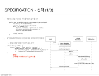 SPECIFICATION - 선택 (1/3)
                                                            "SELECT * FROM INVOICE, CUSTOMER" +
                                                            " WHERE INVOICE.CUST_ID = CUSTOMER.ID" +
                                                            " AND INVOICE.DUE_DATE + CUSTOMER.GRACE_PERIOD" +
     • 특정한 조건을 기반으로 객체 컬렉션의 일부를 선택                          "     < " + SQLUtility.dateAsSQL(currentDate);
                                                     }
           public Set selectSatisfying(InvoiceSpecification spec) {
                Set results = new HashSet();
                Iterator it = invoices.iterator();   SPECIFICATIONS mesh smoothly with REPOSITORIES, which are the building-block mechanisms
                while (it.hasNext()) {
                                                     providing query access to domain objects and encapsulating the interface to the database (s
                     Invoice candidate = (Invoice) it.next();
                                                     Figure 9.15).
                     if (spec.isSatisfiedBy(candidate))
                     results.add(candidate);
                }

           }
                return results;
                                                          Figure 9.15. The interaction between REPOSITORY and SPECIFICATIO

     • SPECIFICATION을 유지하며 관계형 데이터 베이스에 질의


          • 맵핑 프레임워크를 사용하지 않는 경우
        public String asSQL() {
             return "SELECT * FROM INVOICE, CUSTOMER" +
                  " WHERE INVOICE.CUST_ID = CUSTOMER.ID" +
                  " AND INVOICE.DUE_DATE + CUSTOMER.GRACE_PERIOD" +
                  " < " + SQLUtility.dateAsSQL(currentDate);
        }

                  문제점
                  ✓ 테이블 구조가 Domain Layer에 노출




                                                     Now this design has some problems. Most important, the details of the table structure have
                                                     into the DOMAIN LAYER; they should be isolated in a mapping layer that relates the domain ob
12년 10월 29일 월요일
 