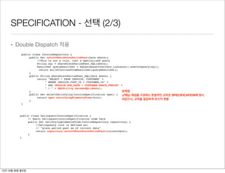 SPECIFICATION - 선택 (2/3)

     • Double Dispatch 적용
            public class InvoiceRepository {
                 public Set selectWhereGracePeriodPast(Date aDate){
                      //This is not a rule, just a specialized query
                      String sql = whereGracePeriodPast_SQL(aDate);
                      ResultSet queryResultSet = SQLDatabaseInterface.instance().executeQuery(sql);
                       return buildInvoicesFromResultSet(queryResultSet);
                 }
                 public String whereGracePeriodPast_SQL(Date aDate) {
                      return "SELECT * FROM INVOICE, CUSTOMER" +
                           " WHERE INVOICE.CUST_ID = CUSTOMER.ID" +
                           " AND INVOICE.DUE_DATE + CUSTOMER.GRACE_PERIOD" +
                           " < " + SQLUtility.dateAsSQL(aDate);
                 }                                                          문제점
                 public Set selectSatisfying(InvoiceSpecification spec) {
                      return spec.satisfyingElementsFrom(this);
                                                                            ✓체납 개념을 구성하는 본질적인 규칙은 SPECIFICATION에 명시
                 }                                                          되었으나, 규칙을 깔끔하게 모으지 못함
            }



           public class DelinquentInvoiceSpecification {
                // Basic DelinquentInvoiceSpecification code here
                public Set satisfyingElementsFrom(InvoiceRepository repository) {
                     //Delinquency rule is defined as:
                     // "grace period past as of current date"
                     return repository.selectWhereGracePeriodPast(currentDate);
                }
           }




12년 10월 29일 월요일
 