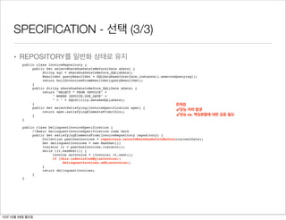 SPECIFICATION - 선택 (3/3)

     • REPOSITORY를 일반화 상태로 유지
         public class InvoiceRepository {
              public Set selectWhereDueDateIsBefore(Date aDate) {
                   String sql = whereDueDateIsBefore_SQL(aDate);
                   ResultSet queryResultSet = SQLDatabaseInterface.instance().executeQuery(sql);
                   return buildInvoicesFromResultSet(queryResultSet);
              }
              public String whereDueDateIsBefore_SQL(Date aDate) {
                   return "SELECT * FROM INVOICE" +
                        " WHERE INVOICE.DUE_DATE" +
                        " < " + SQLUtility.dateAsSQL(aDate);
              }                                                                      문제점
              public Set selectSatisfying(InvoiceSpecification spec) {
                   return spec.satisfyingElementsFrom(this);                         ✓성능 저하 발생
              }                                                                      ✓성능 vs. 책임분할에 대한 검증 필요
         }

         public class DelinquentInvoiceSpecification {
              //Basic DelinquentInvoiceSpecification code here
              public Set satisfyingElementsFrom(InvoiceRepository repository) {
                   Collection pastDueInvoices = repository.selectWhereDueDateIsBefore(currentDate);
                   Set delinquentInvoices = new HashSet();
                   Iterator it = pastDueInvoices.iterator();
                   while (it.hasNext()) {
                        Invoice anInvoice = (Invoice) it.next();
                        if (this.isSatisfiedBy(anInvoice))
                             delinquentInvoices.add(anInvoice);
                   }
                   return delinquentInvoices;
              }
         }




12년 10월 29일 월요일
 