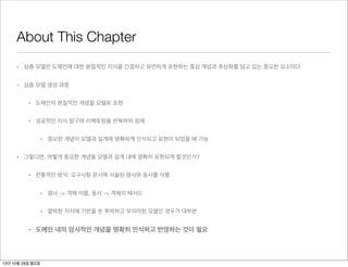 About This Chapter
     • 심층 모델은 도메인에 대한 본질적인 지식을 간결하고 유연하게 표현하는 중심 개념과 추상화를 담고 있는 중요한 요소이다


     • 심층 모델 생성 과정


          • 도메인의 본질적인 개념을 모델로 표현


          • 성공적인 지식 탐구와 리팩토링을 반복하며 정제


                  • 중요한 개념이 모델과 설계에 명확하게 인식되고 표현이 되었을 때 가능


     • 그렇다면, 어떻게 중요한 개념을 모델과 설계 내에 명확히 표현되게 할것인가?


          • 전통적인 방식: 요구사항 문서에 서술된 명사와 동사를 식별


                  • 명사 -> 객체 이름, 동사 -> 객체의 메서드


                  • 얄팍한 지식에 기반을 둔 투박하고 무의미한 모델인 경우가 대부분


          • 도메인 내의 암시적인 개념을 명확히 인식하고 반영하는 것이 필요



12년 10월 29일 월요일
 