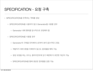 SPECIFICATION - 요청 구축

     • SPECIFICATION을 만족하는 객체를 생성


          • SPECIFICATION을 사용하지 않고 Generator을 사용할 경우


                  • Generator 내에 행위를 암시적으로 규정해야 함


          • SPECIFICATION을 사용할 경우


                  • Generator의 구현을 인터페이스로부터 분리 (암시적인 규정)


                  • 개발자가 세부사항을 이해하지 않고도 결과물을 예측 가능


                  • 생성 요청을 하는 코드는 클라이언트에 있기 때문에 더 유연한 개선이 가능


                  • SPECIFICATION을 통해 생성된 결과물을 검증 가능



12년 10월 29일 월요일
 