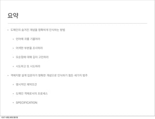 요약

     • 도메인의 숨겨진 개념을 명확하게 인식하는 방법


          • 언어에 귀를 기울여라


          • 어색한 부분을 조사하라


          • 모순점에 대해 깊이 고민하라


          • 시도하고 또 시도하라


     • 객체지향 설계 입문자가 명확한 개념으로 인식하기 힘든 세가지 범주


          • 명시적인 제약조건


          • 도메인 객체로서의 프로세스


          • SPECIFICATION



12년 10월 29일 월요일
 