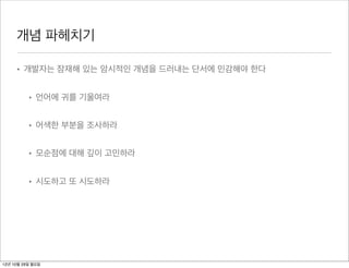 개념 파헤치기

     • 개발자는 잠재해 있는 암시적인 개념을 드러내는 단서에 민감해야 한다


          • 언어에 귀를 기울여라


          • 어색한 부분을 조사하라


          • 모순점에 대해 깊이 고민하라


          • 시도하고 또 시도하라




12년 10월 29일 월요일
 