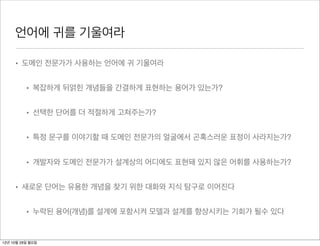 언어에 귀를 기울여라

     • 도메인 전문가가 사용하는 언어에 귀 기울여라


          • 복잡하게 뒤얽힌 개념들을 간결하게 표현하는 용어가 있는가?


          • 선택한 단어를 더 적절하게 고쳐주는가?


          • 특정 문구를 이야기할 때 도메인 전문가의 얼굴에서 곤혹스러운 표정이 사라지는가?


          • 개발자와 도메인 전문가가 설계상의 어디에도 표현돼 있지 않은 어휘를 사용하는가?


     • 새로운 단어는 유용한 개념을 찾기 위한 대화와 지식 탐구로 이어진다


          • 누락된 용어(개념)를 설계에 포함시켜 모델과 설계를 향상시키는 기회가 될수 있다


12년 10월 29일 월요일
 