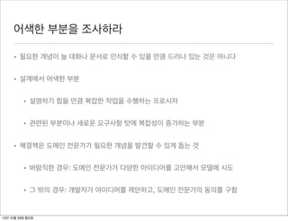 어색한 부분을 조사하라

     • 필요한 개념이 늘 대화나 문서로 인식할 수 있을 만큼 드러나 있는 것은 아니다


     • 설계에서 어색한 부분


          • 설명하기 힘들 만큼 복잡한 작업을 수행하는 프로시저


          • 관련된 부분이나 새로운 요구사항 탓에 복잡성이 증가하는 부분


     • 해결책은 도메인 전문가가 필요한 개념을 발견할 수 있게 돕는 것


          • 바람직한 경우: 도메인 전문가가 다양한 아이디어를 고안해서 모델에 시도


          • 그 밖의 경우: 개발자가 아이디어를 제안하고, 도메인 전문가의 동의를 구함


12년 10월 29일 월요일
 