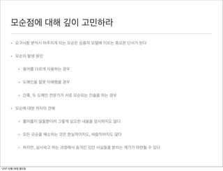 모순점에 대해 깊이 고민하라

     • 요구사항 분석시 마주치게 되는 모순은 심층적 모델에 이르는 중요한 단서가 된다


     • 모순의 발생 원인


          • 용어를 다르게 사용하는 경우


          • 도메인을 잘못 이해했을 경우


          • 간혹, 두 도메인 전문가가 서로 모순되는 진술을 하는 경우


     • 모순에 대한 저자의 견해


          • 흥미롭지 않을뿐더러 그렇게 심오한 내용을 암시하지도 않다


          • 모든 모순을 해소하는 것은 현실적이지도, 바람직하지도 않다


          • 하지만, 심사숙고 하는 과정에서 숨겨진 있던 사실들을 밝히는 계기가 마련될 수 있다



12년 10월 29일 월요일
 